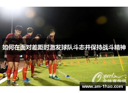 如何在面对差距时激发球队斗志并保持战斗精神 如何在面对差距时激发球队斗志并保持战斗精神