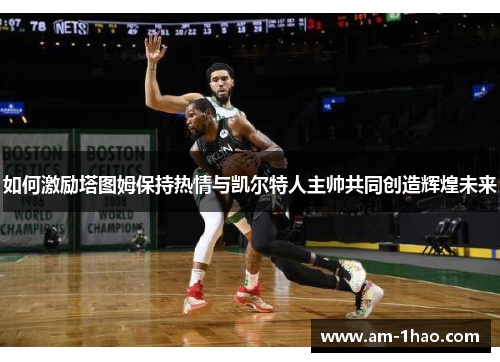 如何激励塔图姆保持热情与凯尔特人主帅共同创造辉煌未来 如何激励塔图姆保持热情与凯尔特人主帅共同创造辉煌未来