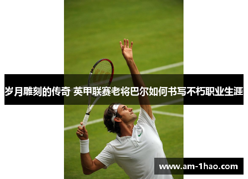 岁月雕刻的传奇 英甲联赛老将巴尔如何书写不朽职业生涯 岁月雕刻的传奇 英甲联赛老将巴尔如何书写不朽职业生涯