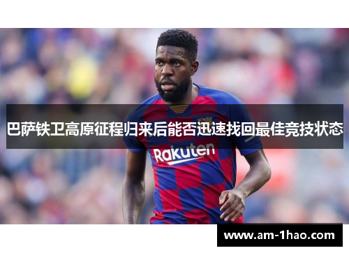 巴萨铁卫高原征程归来后能否迅速找回最佳竞技状态 巴萨铁卫高原征程归来后能否迅速找回最佳竞技状态