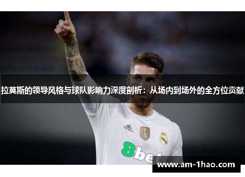 拉莫斯的领导风格与球队影响力深度剖析:从场内到场外的全方位贡献 拉莫斯的领导风格与球队影响力深度剖析:从场内到场外的全方位贡献