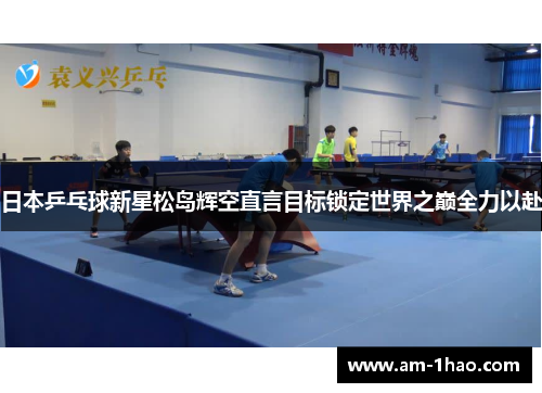 日本乒乓球新星松岛辉空直言目标锁定世界之巅全力以赴