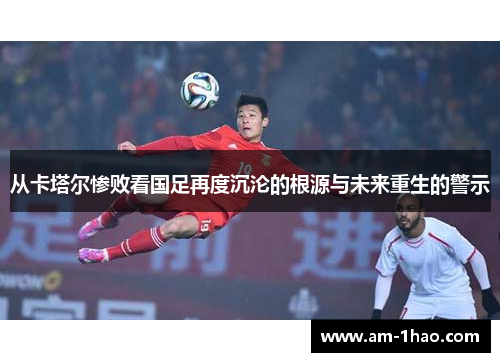从卡塔尔惨败看国足再度沉沦的根源与未来重生的警示