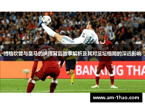 博格坎普与皇马的抉择背后故事解析及其对足坛格局的深远影响