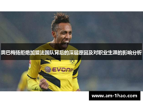 奥巴梅扬拒绝加盟法国队背后的深层原因及对职业生涯的影响分析