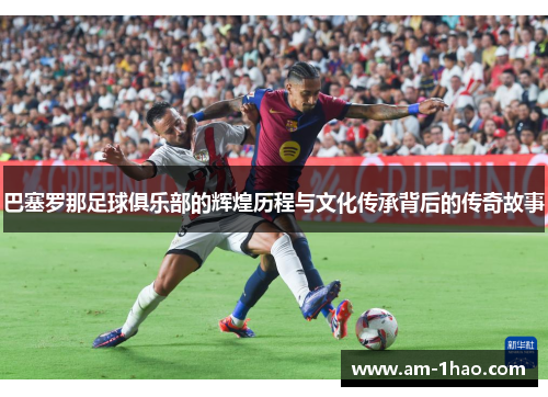 巴塞罗那足球俱乐部的辉煌历程与文化传承背后的传奇故事