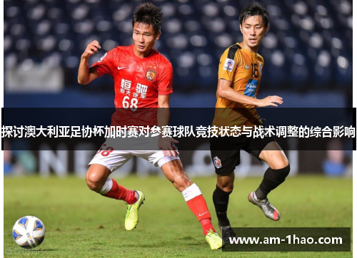探讨澳大利亚足协杯加时赛对参赛球队竞技状态与战术调整的综合影响
