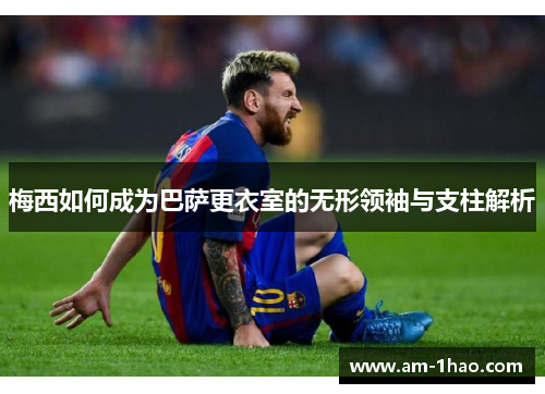 梅西如何成为巴萨更衣室的无形领袖与支柱解析 梅西如何成为巴萨更衣室的无形领袖与支柱解析