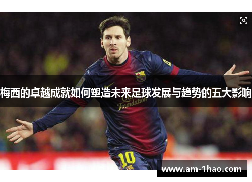 梅西的卓越成就如何塑造未来足球发展与趋势的五大影响 梅西的卓越成就如何塑造未来足球发展与趋势的五大影响