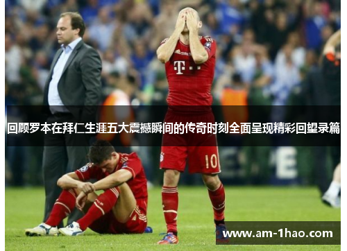 回顾罗本在拜仁生涯五大震撼瞬间的传奇时刻全面呈现精彩回望录篇