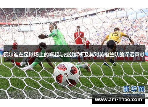 瓦尔迪在足球场上的崛起与成就解析及其对英格兰队的深远贡献
