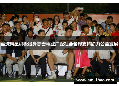 篮球明星积极投身慈善事业广受社会各界支持助力公益发展 篮球明星积极投身慈善事业广受社会各界支持助力公益发展
