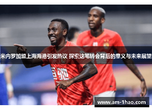 米内罗加盟上海海港引发热议 探索这笔转会背后的意义与未来展望 米内罗加盟上海海港引发热议 探索这笔转会背后的意义与未来展望