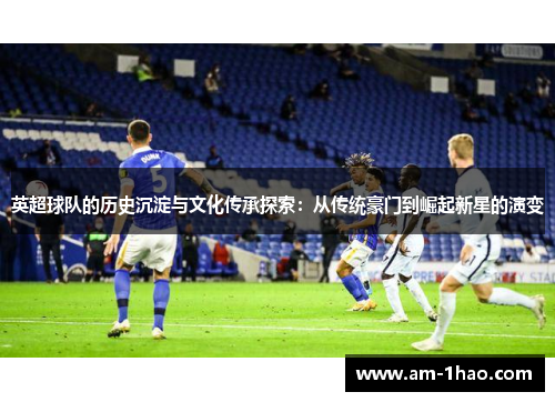 英超球队的历史沉淀与文化传承探索:从传统豪门到崛起新星的演变 英超球队的历史沉淀与文化传承探索:从传统豪门到崛起新星的演变
