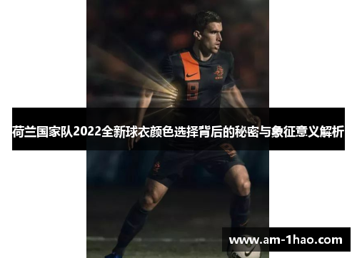 荷兰国家队2022全新球衣颜色选择背后的秘密与象征意义解析
