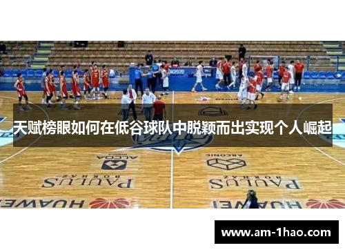 天赋榜眼如何在低谷球队中脱颖而出实现个人崛起 天赋榜眼如何在低谷球队中脱颖而出实现个人崛起