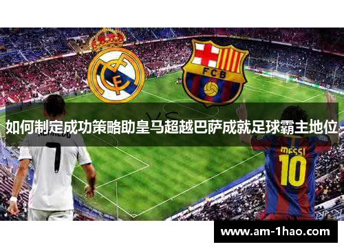如何制定成功策略助皇马超越巴萨成就足球霸主地位