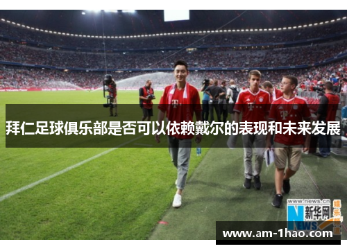 拜仁足球俱乐部是否可以依赖戴尔的表现和未来发展 拜仁足球俱乐部是否可以依赖戴尔的表现和未来发展