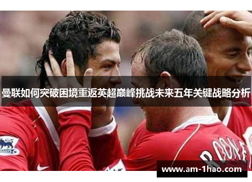 曼联如何突破困境重返英超巅峰挑战未来五年关键战略分析 曼联如何突破困境重返英超巅峰挑战未来五年关键战略分析