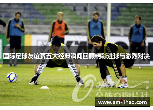 国际足球友谊赛五大经典瞬间回顾精彩进球与激烈对决 国际足球友谊赛五大经典瞬间回顾精彩进球与激烈对决