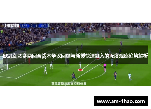 欧冠淘汰赛两回合战术争议回顾与新援快速融入的深度观察趋势解析 欧冠淘汰赛两回合战术争议回顾与新援快速融入的深度观察趋势解析