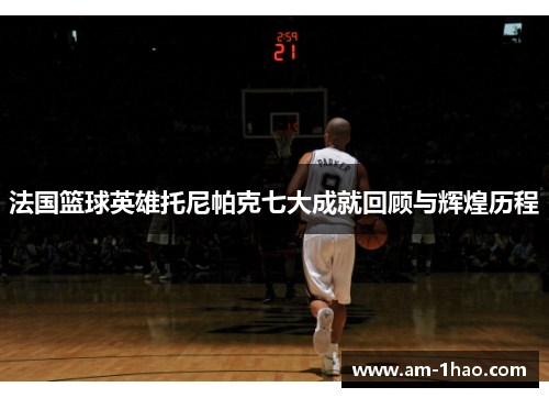 法国篮球英雄托尼帕克七大成就回顾与辉煌历程 法国篮球英雄托尼帕克七大成就回顾与辉煌历程