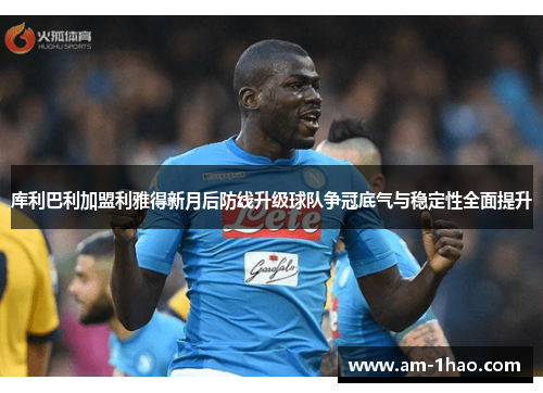 库利巴利加盟利雅得新月后防线升级球队争冠底气与稳定性全面提升