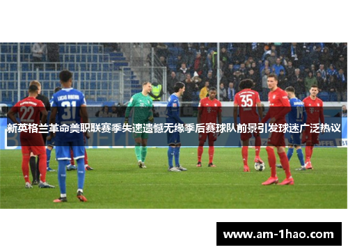 新英格兰革命美职联赛季失速遗憾无缘季后赛球队前景引发球迷广泛热议