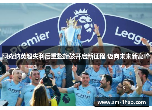 阿森纳英超失利后重整旗鼓开启新征程 迈向未来新高峰 阿森纳英超失利后重整旗鼓开启新征程 迈向未来新高峰